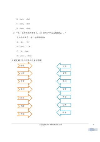 B: shuì,   shuì

  C: shuō,   shuì

  D: shuō,   shuō

5) “在厂长刘先生的率领下，工厂的生产率大大地提高了。”

   上句中的两个“率”字应该读作：

   A: lǜ ,   lǜ

   B: shuài ,     lǜ

   C: lǜ , shuài

   D: shuài , shuài

2.近义词
2. 近义词 (选择正确的近义词连线)

      胆怯                                               对比


      对照                                               复苏



      宣誓                                               锋利



      锐利                                               发誓



      防范                                               害怕



                                                       分辨
      苏醒


                                                       防备
      辨别




                       Copyright 2011@Gradtutors.com        3
 