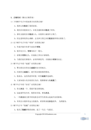 正确用词（圈出正确答案）
5．正确用词

1）下列哪个句子中的加黑字应用得正确？

  A：我担心他耽误
        耽误了我的意思。
        耽误

  B：我们应该提前出门，以免交通阻塞而耽误
                    耽误了时间。
                    耽误

  C：那位无能的皇帝耽误
           耽误小人，以致国土被敌军占领了。
           耽误

  D：经过老师的用心调解，志光和立国之间的耽误
                      耽误最终得以消除了。
                      耽误

2）以下哪个句子中的“明智”应用得正确？

  A：作战不能空有勇气而没有明智
               明智。
               明智

  B：他年纪小小，明智
          明智却高于一般人。
          明智

  C: 诸葛亮明智
        明智过人，在战场上常以计谋取胜。
        明智

  D：当我们处在困境中，必须冷静思考，才能做出明智
                        明智的决定。
                        明智

3）哪个句子中的“疏通”应用得正确？

  A：警方把灾区的灾民疏通
            疏通到安全的地方。
            疏通

  B：沟渠经过疏通
        疏通后，就不再出现阻塞的情况。
        疏通

  C：他承认，这次的意外时他一时的疏通
                  疏通所造成的。
                  疏通

  D：大家知道小光自私的行为后，便渐渐地与他疏通
                       疏通了。
                       疏通

4) 哪个句子中的“涉及”应用得正确？

  A：你去涉及
      涉及一下，看能不能交换场地。
      涉及

  B：这起案件发生时，他恰好在场，难免涉及
                    涉及。
                    涉及

      涉及暴力情节的电影会对学生的身心造成不良的影响。
  C：一些涉及
      涉及

  D：哥哥自小便怀有远大的抱负，希望将来能涉及
                      涉及政界， 为国服务。
                      涉及

5）哪个句子中“隐藏”应用得正确？

  A：他为了隐藏
       隐藏事情的真相，说了一句又一句谎话。
       隐藏

                 Copyright 2011@Gradtutors.com   5
 
