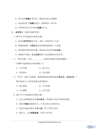 B：那只花豹隐藏
        隐藏在草丛中，准备扑向前方的猎物。
        隐藏

  C：这家饭店位于隐藏
          隐藏的地方，难怪顾客一直不多。
          隐藏

  D：中国著名诗人李白曾经隐藏
              隐藏在庐山。
              隐藏

6． 成语练习
   成语练习（选择正确的答案）

 1）哪个句子中的成语应用得正确？

  A：面对着啼笑皆非
       啼笑皆非的宝宝，我们一时间没有了主意。
       啼笑皆非

  B：傍晚的海滩，名落孙山
          名落孙山的夕阳把海面映成一片金黄。
          名落孙山

  C：他们俩有着相同的兴趣，就连说话也常常不言而喻
                      不言而喻。
                      不言而喻

  D：每逢佳节来临，归心似箭
           归心似箭的游子总是抢购回乡的车票。
           归心似箭

 2）“面对失败，与其__________，不如好好地检讨错误的根源。”

  下列哪个成语最适合填在横线上？

  A：不言而喻         B：怨天尤人

  C；名落孙山         D：处之泰然

 3）“作为一名能干的领袖，遇到困难或危急情况能心情安定，态度从容。”
                        心情安定，态度从容
                        心情安定

  哪个成语与上文的加黑部分意思相同？

  A：处之泰然         B：不言而喻

  C：小心翼翼         D：言不尽意

 4) 哪个句子中的成语应用得正确？

  A：这几天姐姐都在房里学以致用
             学以致用，希望能在考试中得到好成绩。
             学以致用

       精疲力尽地学习，才不会辜负父母的苦心。
  B：我们要精疲力尽
       精疲力尽

  C：伟民在游泳比赛中力争上游
            力争上游，终于夺得了冠军。
            力争上游

  D：晚会上，大家载歌载舞
          载歌载舞，玩得十分尽兴。
          载歌载舞



                Copyright 2011@Gradtutors.com   6
 