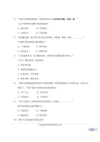 5） “他们兄弟俩性格相似，所持的意见往往未经事先商量，而能一致
                     未经事先商量 而能一致。”
                     未经事先商量，

  上文中加黑部分是哪个成语的意思？

  A：前功尽弃     B：空前绝后

  C：不谋而合     D：半途而废

6) “这道数学题，我计算了很久都不得要领，经姐姐一解释，我才__________。”

  下列哪个成语最适合填在横线上？

  A： 半途而废    B：得不偿失

  C：前功尽弃     D：恍然大悟

7） “文光做事负责，从不敷衍塞责，难怪同学们都推选他当班长。”

  上句中“敷衍塞责”的意思是：

  A：没有责任感。

  B：做事时常拖拖拉拉。

  C：行事冲动，不经考虑。

  D：做事马虎，搪塞责任。

8） “他昨天得到随商品附送的小礼物而破财，所得到的抵偿不了所损失的，真是太不

  明智了。”那个成语与加黑部分的意思相同？

  A：不了了之      B：得不偿失

  C：空前绝后      D：不谋而合

9） “发生火患时，如果消防队没及时赶到，后果将___________。”

  哪个成语最适合填在横线上？

  A：不谋而合     B: 不堪设想

  C：敷衍塞责     D：得不偿失

10） 哪个句子的成语应用得正确？

                Copyright 2011@Gradtutors.com   7
 