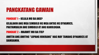 PANGKATANG GAWAIN
PANGKAT 1 – KILALA MO BA AKO?
KILALANIN ANG MGA SIMBOLO NG MGA ANTAS NG DYNAMICS.
PAGTAMBALIN ANG SIMBOLO AT ANG KAHULOGAN.
PANGKAT 2 – MAAWIT MO BA ITO?
AWITIN ANG AWITNG “LUPANG HINIRANG” NAG MAY TAMANG DYNAMICS AT
DAMDAMIN.
 