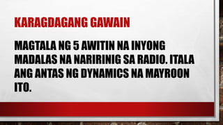 KARAGDAGANG GAWAIN
MAGTALA NG 5 AWITIN NA INYONG
MADALAS NA NARIRINIG SA RADIO. ITALA
ANG ANTAS NG DYNAMICS NA MAYROON
ITO.
 