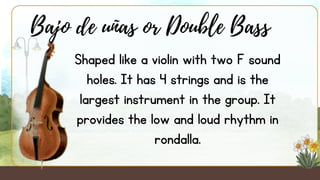 Shaped like a violin with two F sound
holes. It has 4 strings and is the
largest instrument in the group. It
provides the low and loud rhythm in
rondalla.
Bajo de uñas or Double Bass
 