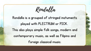 Rondalla
Rondalla is a grouped of stringed instuments
played with PLECTRUM or PICK.
This also plays simple folk songs, modern and
contemporary music, as well as Filipino and
foreign classical music.
 
