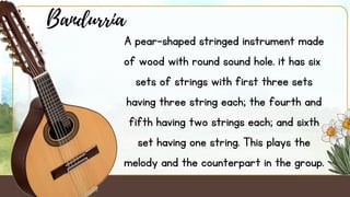 A pear-shaped stringed instrument made
of wood with round sound hole. it has six
sets of strings with first three sets
having three string each; the fourth and
fifth having two strings each; and sixth
set having one string. This plays the
melody and the counterpart in the group.
Bandurria
 