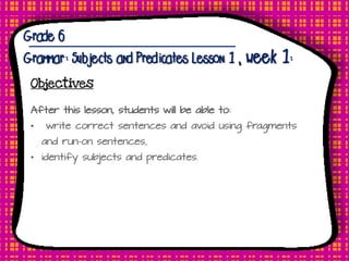 Grade 6
Grammar: Subjects and Predicates Lesson 1, week 1:
Objectives
After this lesson, students will be able to:
• write correct sentences and avoid using fragments
and run-on sentences,
• identify subjects and predicates.
 