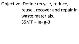 Objective :Define recycle, reduce,
reuse , recover and repair in
waste materials.
S5MT – Ie- g-3
 