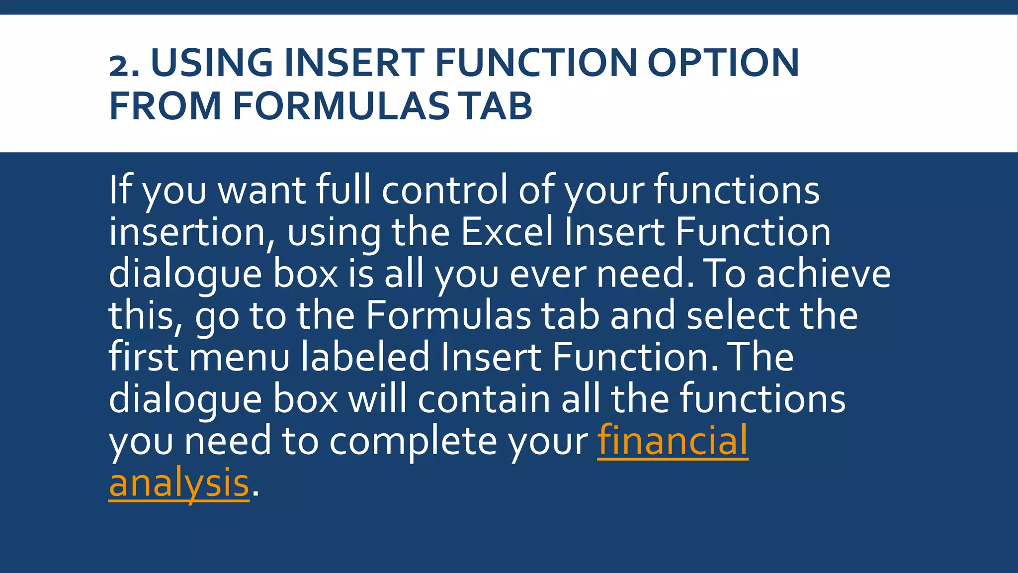 2. USING INSERT FUNCTION OPTION
FROM FORMULASTAB
If you want full control of your functions
insertion, using the Excel Insert Function
dialogue box is all you ever need.To achieve
this, go to the Formulas tab and select the
first menu labeled Insert Function.The
dialogue box will contain all the functions
you need to complete your financial
analysis.
 