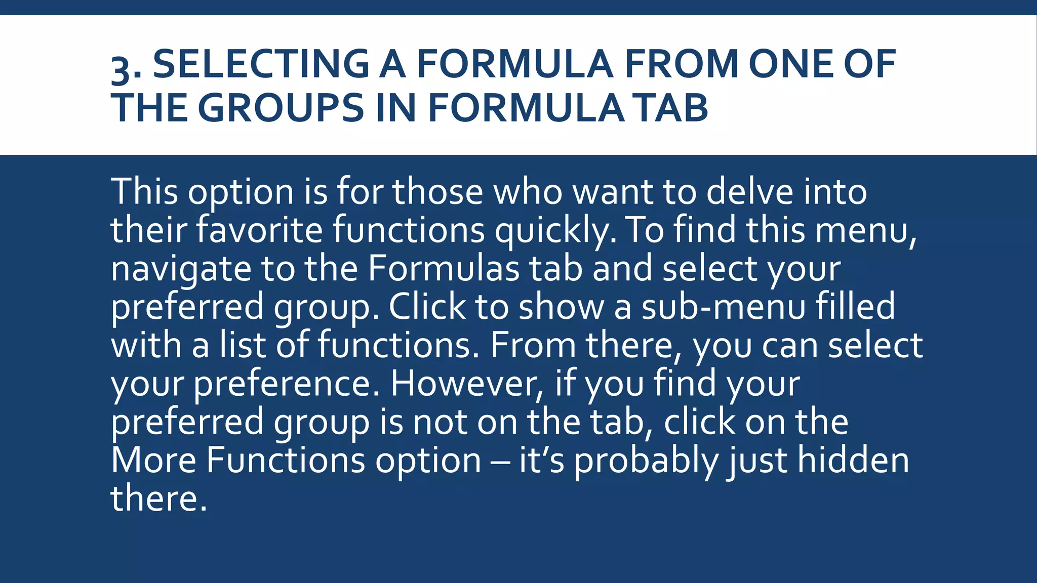 3. SELECTING A FORMULA FROM ONE OF
THE GROUPS IN FORMULATAB
This option is for those who want to delve into
their favorite functions quickly.To find this menu,
navigate to the Formulas tab and select your
preferred group. Click to show a sub-menu filled
with a list of functions. From there, you can select
your preference. However, if you find your
preferred group is not on the tab, click on the
More Functions option – it’s probably just hidden
there.
 