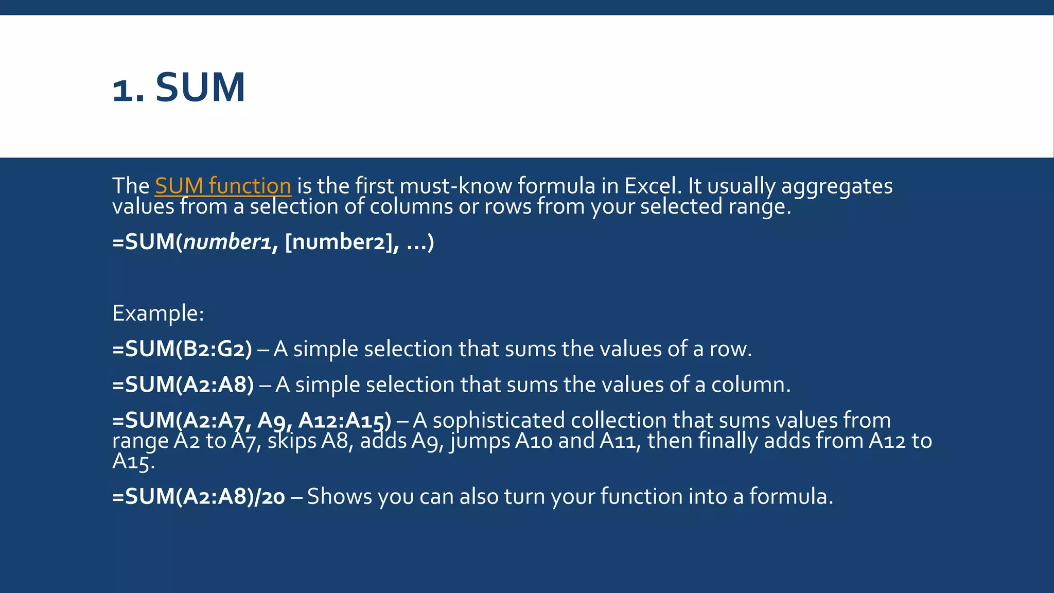 1. SUM
The SUM function is the first must-know formula in Excel. It usually aggregates
values from a selection of columns or rows from your selected range.
=SUM(number1, [number2], …)
Example:
=SUM(B2:G2) – A simple selection that sums the values of a row.
=SUM(A2:A8) – A simple selection that sums the values of a column.
=SUM(A2:A7, A9, A12:A15) – A sophisticated collection that sums values from
range A2 to A7, skips A8, adds A9, jumps A10 and A11, then finally adds from A12 to
A15.
=SUM(A2:A8)/20 – Shows you can also turn your function into a formula.
 
