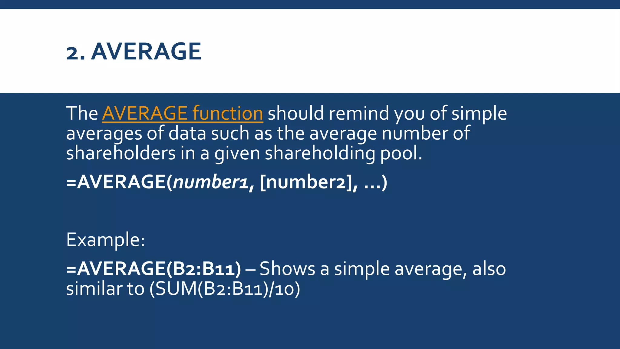 2. AVERAGE
TheAVERAGE function should remind you of simple
averages of data such as the average number of
shareholders in a given shareholding pool.
=AVERAGE(number1, [number2], …)
Example:
=AVERAGE(B2:B11) – Shows a simple average, also
similar to (SUM(B2:B11)/10)
 