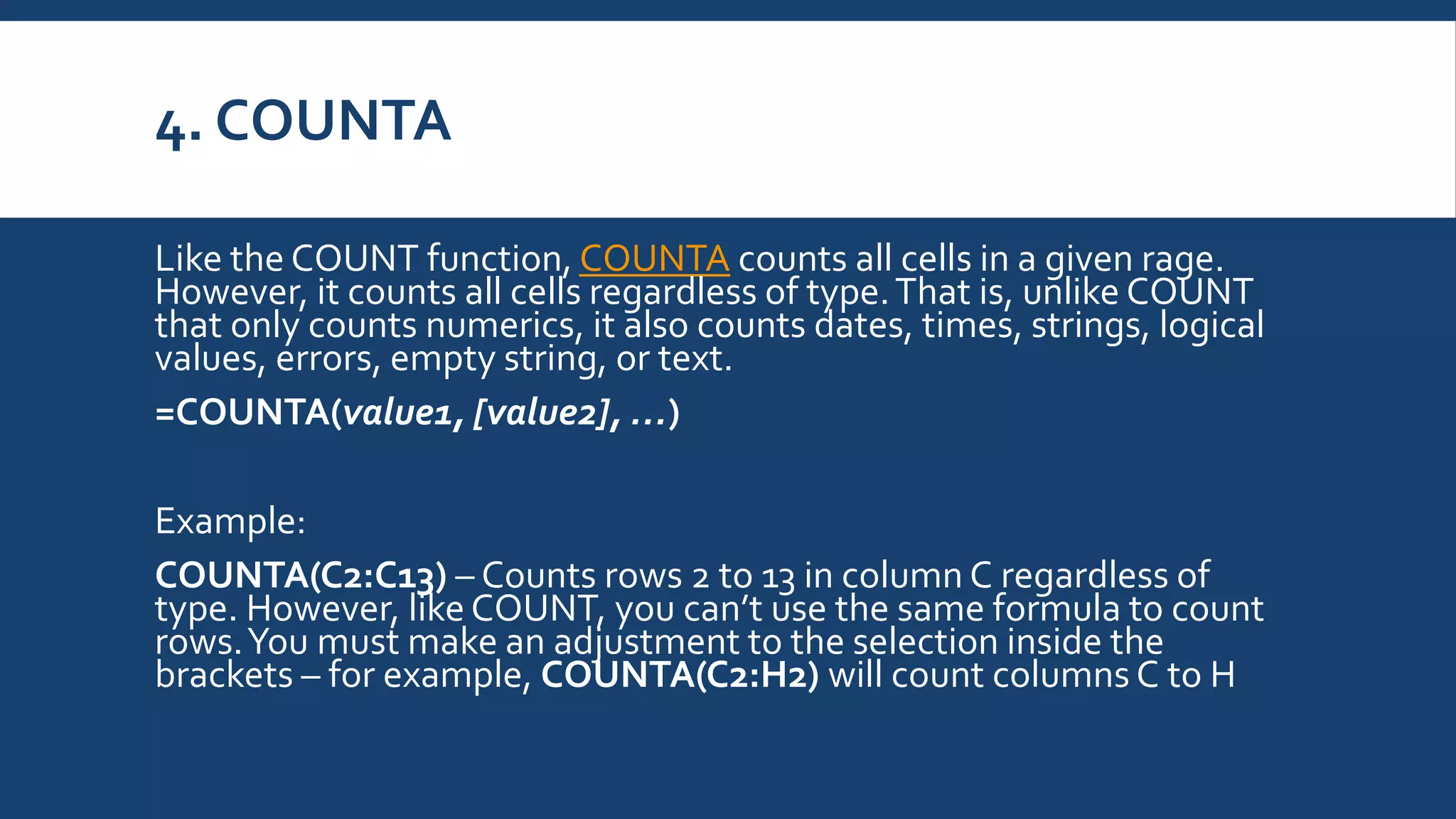 4. COUNTA
Like the COUNT function, COUNTA counts all cells in a given rage.
However, it counts all cells regardless of type.That is, unlike COUNT
that only counts numerics, it also counts dates, times, strings, logical
values, errors, empty string, or text.
=COUNTA(value1, [value2], …)
Example:
COUNTA(C2:C13) – Counts rows 2 to 13 in column C regardless of
type. However, like COUNT, you can’t use the same formula to count
rows.You must make an adjustment to the selection inside the
brackets – for example, COUNTA(C2:H2) will count columns C to H
 