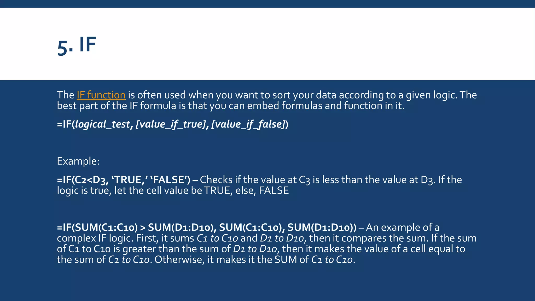 5. IF
The IF function is often used when you want to sort your data according to a given logic.The
best part of the IF formula is that you can embed formulas and function in it.
=IF(logical_test, [value_if_true], [value_if_false])
Example:
=IF(C2<D3, ‘TRUE,’ ‘FALSE’) – Checks if the value at C3 is less than the value at D3. If the
logic is true, let the cell value beTRUE, else, FALSE
=IF(SUM(C1:C10) > SUM(D1:D10), SUM(C1:C10), SUM(D1:D10)) – An example of a
complex IF logic. First, it sums C1 to C10 and D1 to D10, then it compares the sum. If the sum
of C1 to C10 is greater than the sum of D1 to D10, then it makes the value of a cell equal to
the sum of C1 to C10. Otherwise, it makes it the SUM of C1 to C10.
 