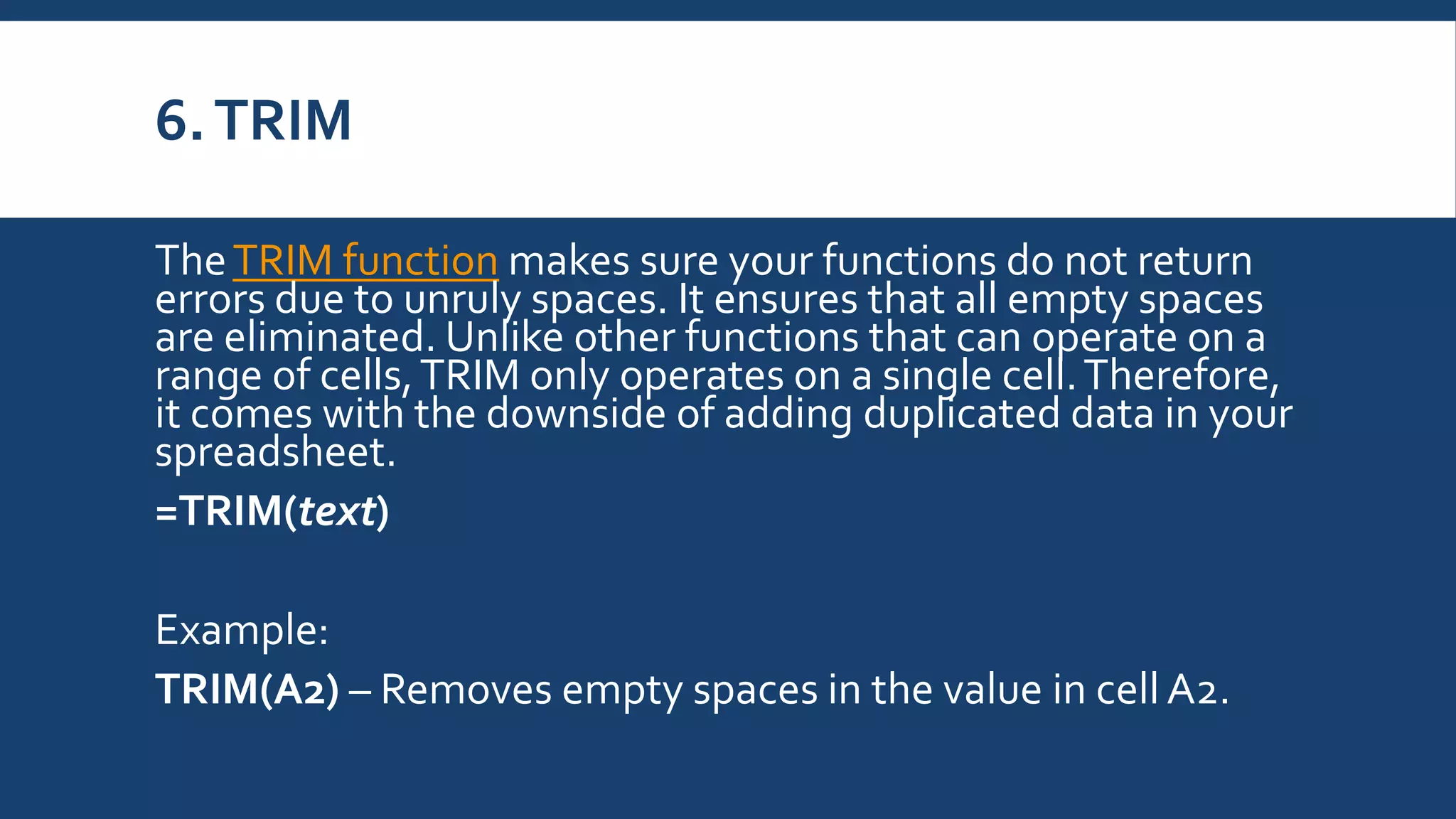6.TRIM
TheTRIM function makes sure your functions do not return
errors due to unruly spaces. It ensures that all empty spaces
are eliminated. Unlike other functions that can operate on a
range of cells,TRIM only operates on a single cell.Therefore,
it comes with the downside of adding duplicated data in your
spreadsheet.
=TRIM(text)
Example:
TRIM(A2) – Removes empty spaces in the value in cell A2.
 
