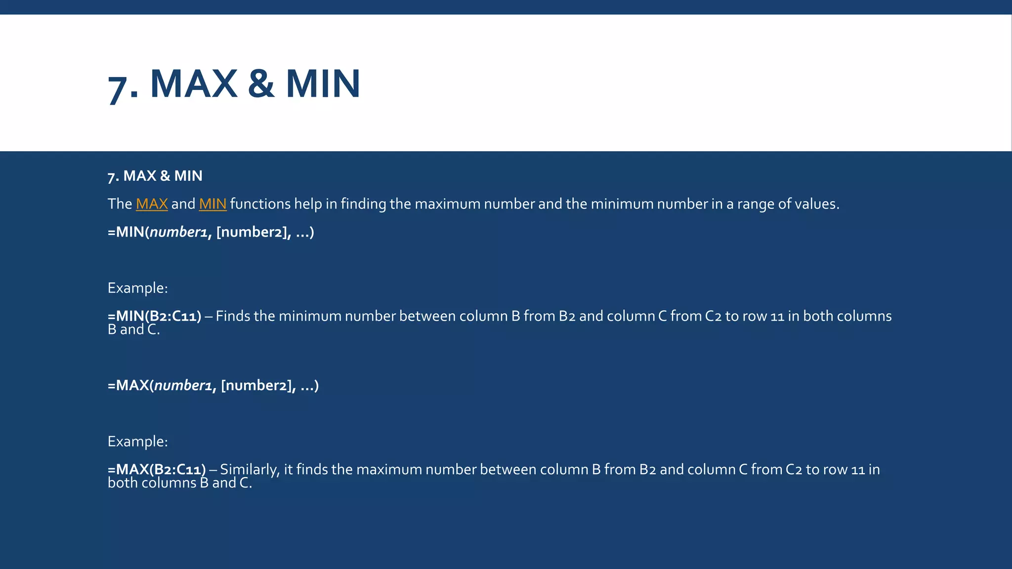 7. MAX & MIN
7. MAX & MIN
The MAX and MIN functions help in finding the maximum number and the minimum number in a range of values.
=MIN(number1, [number2], …)
Example:
=MIN(B2:C11) – Finds the minimum number between column B from B2 and columnC from C2 to row 11 in both columns
B and C.
=MAX(number1, [number2], …)
Example:
=MAX(B2:C11) – Similarly, it finds the maximum number between column B from B2 and column C fromC2 to row 11 in
both columns B and C.
 