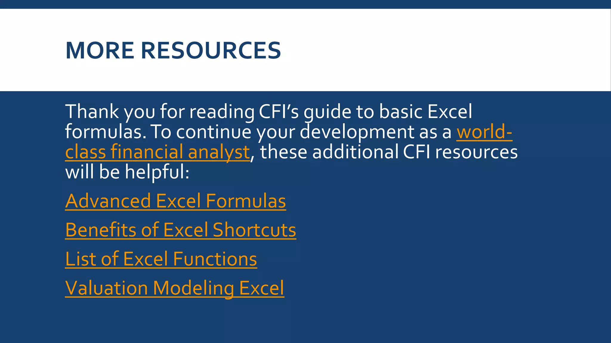 MORE RESOURCES
Thank you for reading CFI’s guide to basic Excel
formulas.To continue your development as a world-
class financial analyst, these additional CFI resources
will be helpful:
Advanced Excel Formulas
Benefits of Excel Shortcuts
List of Excel Functions
Valuation Modeling Excel
 