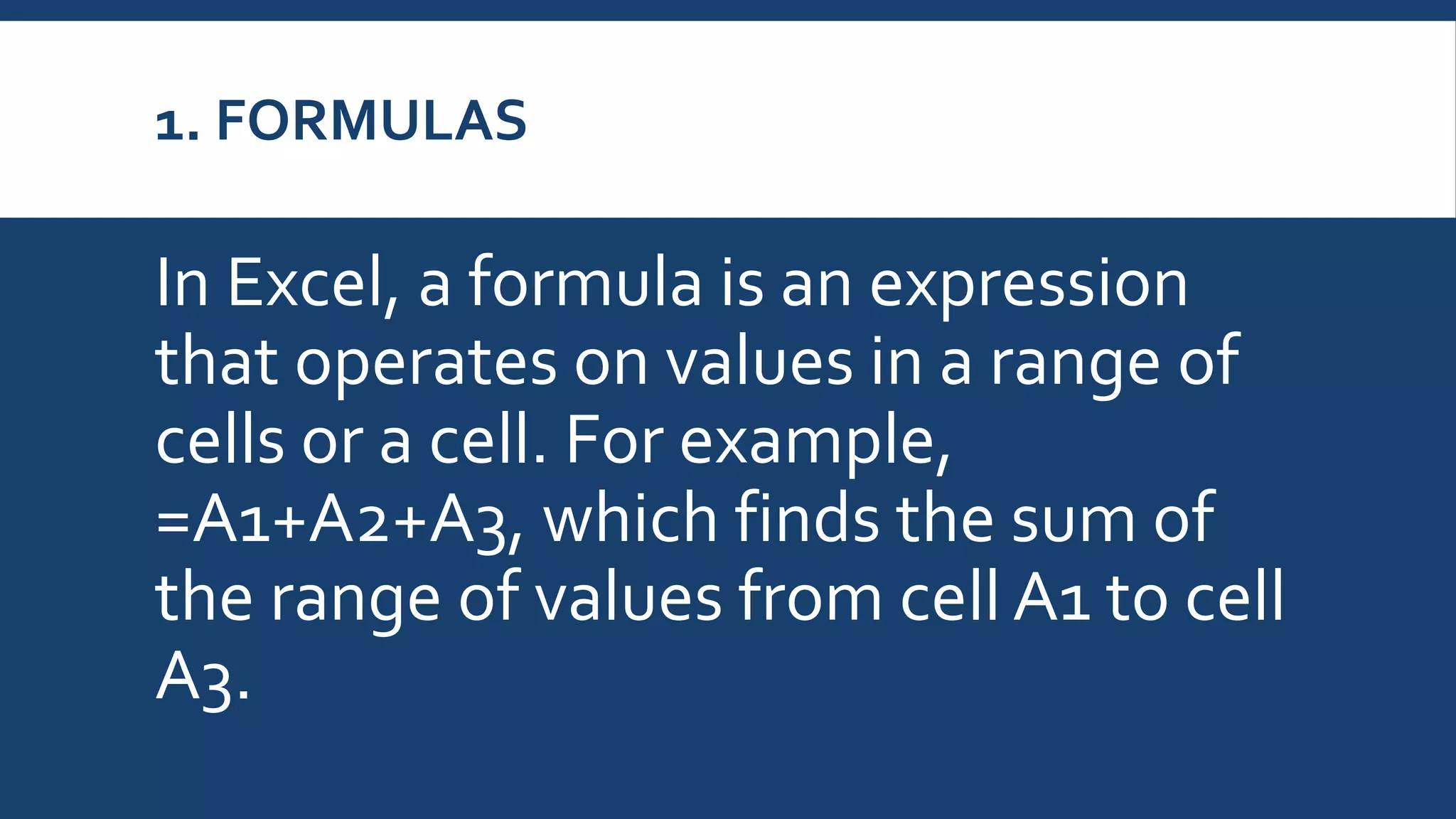 1. FORMULAS
In Excel, a formula is an expression
that operates on values in a range of
cells or a cell. For example,
=A1+A2+A3, which finds the sum of
the range of values from cell A1 to cell
A3.
 
