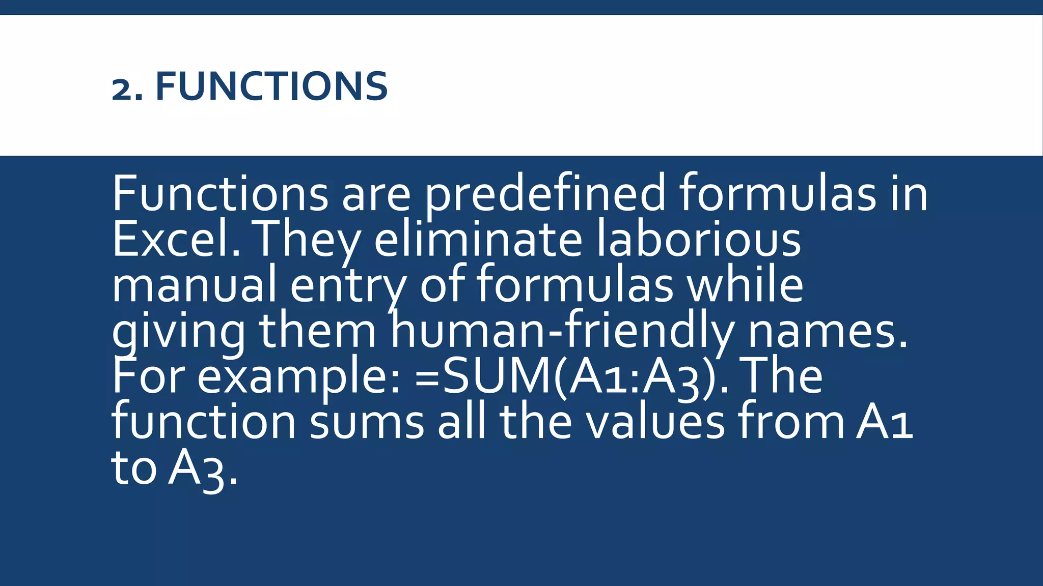 2. FUNCTIONS
Functions are predefined formulas in
Excel.They eliminate laborious
manual entry of formulas while
giving them human-friendly names.
For example: =SUM(A1:A3).The
function sums all the values fromA1
to A3.
 