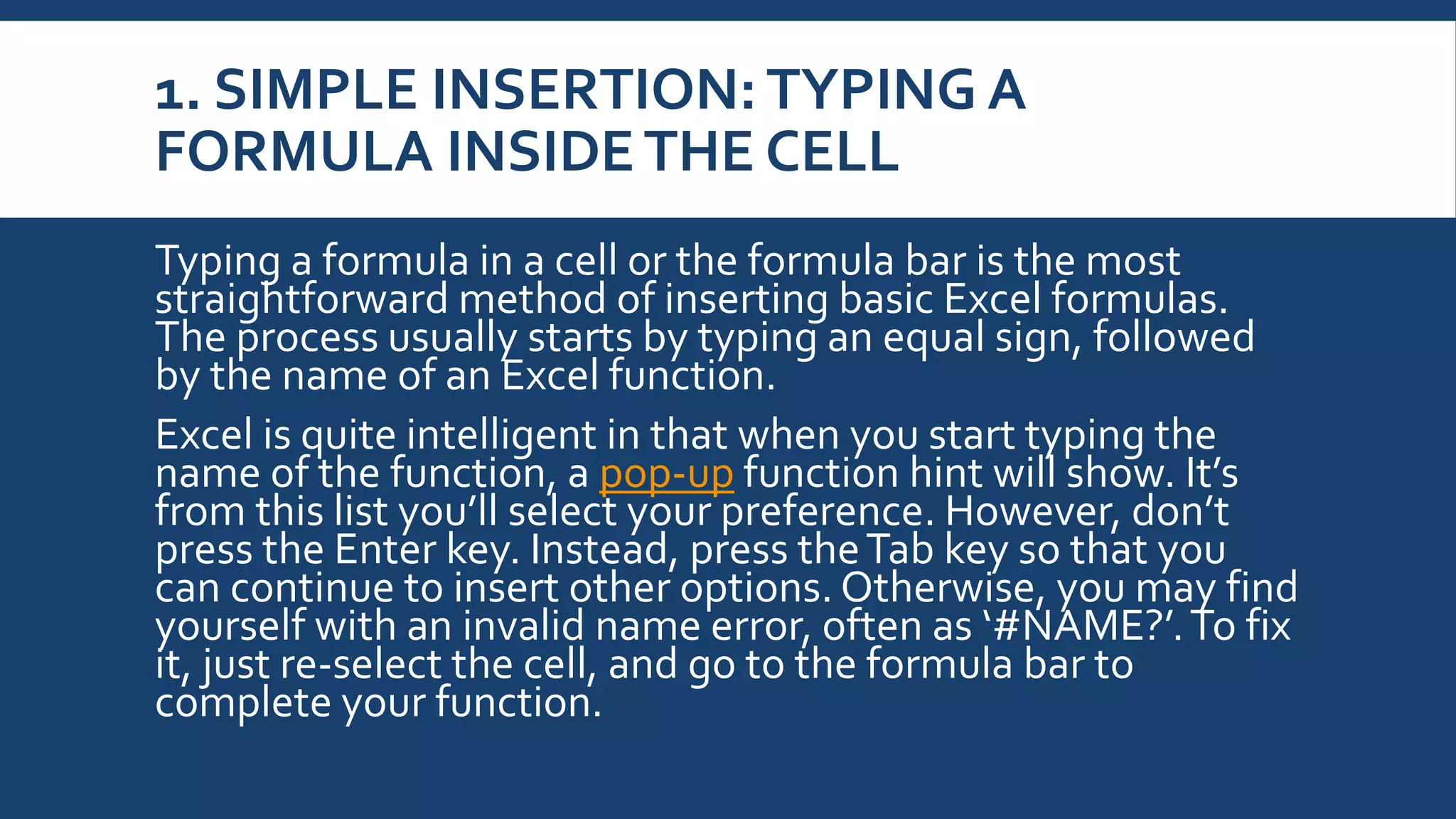 1. SIMPLE INSERTION: TYPING A
FORMULA INSIDETHE CELL
Typing a formula in a cell or the formula bar is the most
straightforward method of inserting basic Excel formulas.
The process usually starts by typing an equal sign, followed
by the name of an Excel function.
Excel is quite intelligent in that when you start typing the
name of the function, a pop-up function hint will show. It’s
from this list you’ll select your preference. However, don’t
press the Enter key. Instead, press theTab key so that you
can continue to insert other options. Otherwise, you may find
yourself with an invalid name error, often as ‘#NAME?’.To fix
it, just re-select the cell, and go to the formula bar to
complete your function.
 