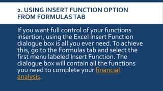 2. USING INSERT FUNCTION OPTION
FROM FORMULASTAB
If you want full control of your functions
insertion, using the Excel Insert Function
dialogue box is all you ever need.To achieve
this, go to the Formulas tab and select the
first menu labeled Insert Function.The
dialogue box will contain all the functions
you need to complete your financial
analysis.
 