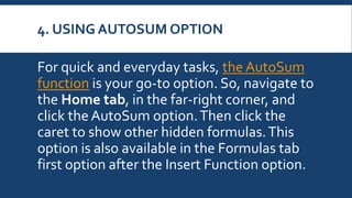 4. USING AUTOSUM OPTION
For quick and everyday tasks, the AutoSum
function is your go-to option. So, navigate to
the Home tab, in the far-right corner, and
click the AutoSum option.Then click the
caret to show other hidden formulas.This
option is also available in the Formulas tab
first option after the Insert Function option.
 