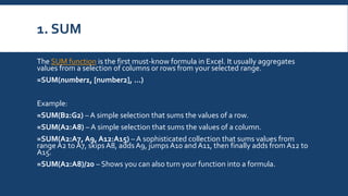 1. SUM
The SUM function is the first must-know formula in Excel. It usually aggregates
values from a selection of columns or rows from your selected range.
=SUM(number1, [number2], …)
Example:
=SUM(B2:G2) – A simple selection that sums the values of a row.
=SUM(A2:A8) – A simple selection that sums the values of a column.
=SUM(A2:A7, A9, A12:A15) – A sophisticated collection that sums values from
range A2 to A7, skips A8, adds A9, jumps A10 and A11, then finally adds from A12 to
A15.
=SUM(A2:A8)/20 – Shows you can also turn your function into a formula.
 