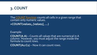 3. COUNT
The COUNT function counts all cells in a given range that
contain only numeric values.
=COUNT(value1, [value2], …)
Example:
COUNT(A:A) – Counts all values that are numerical in A
column. However, you must adjust the range inside the
formula to count rows.
COUNT(A1:C1) – Now it can count rows.
 