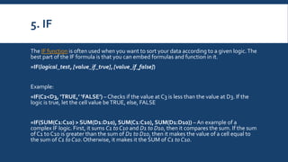 5. IF
The IF function is often used when you want to sort your data according to a given logic.The
best part of the IF formula is that you can embed formulas and function in it.
=IF(logical_test, [value_if_true], [value_if_false])
Example:
=IF(C2<D3, ‘TRUE,’ ‘FALSE’) – Checks if the value at C3 is less than the value at D3. If the
logic is true, let the cell value beTRUE, else, FALSE
=IF(SUM(C1:C10) > SUM(D1:D10), SUM(C1:C10), SUM(D1:D10)) – An example of a
complex IF logic. First, it sums C1 to C10 and D1 to D10, then it compares the sum. If the sum
of C1 to C10 is greater than the sum of D1 to D10, then it makes the value of a cell equal to
the sum of C1 to C10. Otherwise, it makes it the SUM of C1 to C10.
 