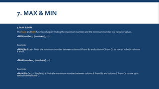 7. MAX & MIN
7. MAX & MIN
The MAX and MIN functions help in finding the maximum number and the minimum number in a range of values.
=MIN(number1, [number2], …)
Example:
=MIN(B2:C11) – Finds the minimum number between column B from B2 and columnC from C2 to row 11 in both columns
B and C.
=MAX(number1, [number2], …)
Example:
=MAX(B2:C11) – Similarly, it finds the maximum number between column B from B2 and column C fromC2 to row 11 in
both columns B and C.
 