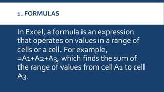 1. FORMULAS
In Excel, a formula is an expression
that operates on values in a range of
cells or a cell. For example,
=A1+A2+A3, which finds the sum of
the range of values from cell A1 to cell
A3.
 