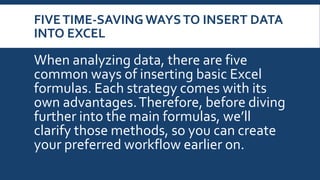 FIVETIME-SAVING WAYSTO INSERT DATA
INTO EXCEL
When analyzing data, there are five
common ways of inserting basic Excel
formulas. Each strategy comes with its
own advantages.Therefore, before diving
further into the main formulas, we’ll
clarify those methods, so you can create
your preferred workflow earlier on.
 