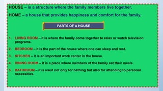 HOUSE – is a structure where the family members live together.
HOME – a house that provides happiness and comfort for the family.
1. LIVING ROOM – it is where the family come together to relax or watch television
programs.
2. BEDROOM – it is the part of the house where one can sleep and rest.
3. KITCHEN – it is an important work center in the house.
4. DINING ROOM – it is a place where members of the family eat their meals.
5. BATHROOM – it is used not only for bathing but also for attending to personal
necessities.
PARTS OF A HOUSE