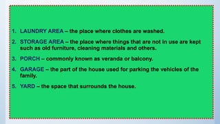 1. LAUNDRY AREA – the place where clothes are washed.
2. STORAGE AREA – the place where things that are not in use are kept
such as old furniture, cleaning materials and others.
3. PORCH – commonly known as veranda or balcony.
4. GARAGE – the part of the house used for parking the vehicles of the
family.
5. YARD – the space that surrounds the house.
