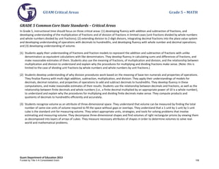 GUAM Critical Areas Grade 5 – MATH
Guam Department of Education 2013
GRADE 5 Common Core State Standards – Critical Areas
In Grade 5, instructional time should focus on three critical areas: (1) developing fluency with addition and subtraction of fractions, and
developing understanding of the multiplication of fractions and of division of fractions in limited cases (unit fractions divided by whole numbers
and whole numbers divided by unit fractions); (2) extending division to 2-digit divisors, integrating decimal fractions into the place value system
and developing understanding of operations with decimals to hundredths, and developing fluency with whole number and decimal operations;
and (3) developing understanding of volume.
(1) Students apply their understanding of fractions and fraction models to represent the addition and subtraction of fractions with unlike
denominators as equivalent calculations with like denominators. They develop fluency in calculating sums and differences of fractions, and
make reasonable estimates of them. Students also use the meaning of fractions, of multiplication and division, and the relationship between
multiplication and division to understand and explain why the procedures for multiplying and dividing fractions make sense. (Note: this is
limited to the case of dividing unit fractions by whole numbers and whole numbers by unit fractions.)
(2) Students develop understanding of why division procedures work based on the meaning of base-ten numerals and properties of operations.
They finalize fluency with multi-digit addition, subtraction, multiplication, and division. They apply their understandings of models for
decimals, decimal notation, and properties of operations to add and subtract decimals to hundredths. They develop fluency in these
computations, and make reasonable estimates of their results. Students use the relationship between decimals and fractions, as well as the
relationship between finite decimals and whole numbers (i.e., a finite decimal multiplied by an appropriate power of 10 is a whole number),
to understand and explain why the procedures for multiplying and dividing finite decimals make sense. They compute products and
quotients of decimals to hundredths efficiently and accurately.
(3) Students recognize volume as an attribute of three-dimensional space. They understand that volume can be measured by finding the total
number of same-size units of volume required to fill the space without gaps or overlaps. They understand that a 1-unit by 1-unit by 1-unit
cube is the standard unit for measuring volume. They select appropriate units, strategies, and tools for solving problems that involve
estimating and measuring volume. They decompose three-dimensional shapes and find volumes of right rectangular prisms by viewing them
as decomposed into layers of arrays of cubes. They measure necessary attributes of shapes in order to determine volumes to solve real-
world and mathematical problems.
Funded by Title V-A Consolidated Grant 108
 