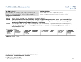 GUAM District Level Curriculum Map Grade 5 – MATH
Quarter 1
Italic Information: Recursive standard – repeated in at least one other quarter
BOLD information: Standards that should be emphasized
Guam Department of Education 2013
Big Idea 2, Quarter 1:
Students will be able to multiply multi-digit whole numbers with
fluency and use models and place value strategies to apply the
operations to decimal numbers.
Essential Question(s):
How are all four operations applied with decimals?
How are multiplication and division of whole numbers related?
Standards:
5.NBT.5 Fluently multiply multi-digit whole numbers using the standard algorithm.
5.NBT.6 Find whole-number quotients of whole numbers with up to four-digit dividends and two-digit divisors, using strategies based on
place value, the properties of operations, and/or the relationship between multiplication and division. Illustrate and explain the
calculation by using equations, rectangular arrays, and/or area models.
5.NBT.7 Add, subtract, multiply, and divide decimals to hundredths, using concrete models or drawings and strategies based on place value,
properties of operations, and/or the relationship between addition and subtraction; relate the strategy to a written method and
explain the reasoning used.
Mathematical Practices:
1. Make sense of
problems and
persevere in
solving them.
2. Reason
abstractly and
quantitatively.
3. Construct viable
arguments and
critique the
reasoning of
others.
4. Model with
mathematics.
5. Use appropriate
tools strategically.
6. Attend to
precision.
7. Look for and
make use of
structure.
8. Look for and
express regularity
in repeated
reasoning.
Suggested Timeline: 4 weeks
Funded by Title V-A Consolidated Grant 110
 