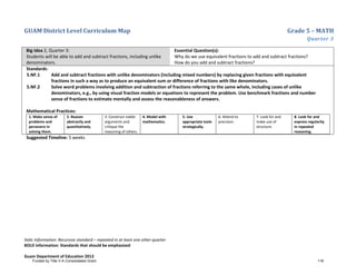 GUAM District Level Curriculum Map Grade 5 – MATH
Quarter 3
Italic Information: Recursive standard – repeated in at least one other quarter
BOLD information: Standards that should be emphasized
Guam Department of Education 2013
Big Idea 2, Quarter 3:
Students will be able to add and subtract fractions, including unlike
denominators.
Essential Question(s):
Why do we use equivalent fractions to add and subtract fractions?
How do you add and subtract fractions?
Standards:
5.NF.1 Add and subtract fractions with unlike denominators (including mixed numbers) by replacing given fractions with equivalent
fractions in such a way as to produce an equivalent sum or difference of fractions with like denominators.
5.NF.2 Solve word problems involving addition and subtraction of fractions referring to the same whole, including cases of unlike
denominators, e.g., by using visual fraction models or equations to represent the problem. Use benchmark fractions and number
sense of fractions to estimate mentally and assess the reasonableness of answers.
Mathematical Practices:
1. Make sense of
problems and
persevere in
solving them.
2. Reason
abstractly and
quantitatively.
3. Construct viable
arguments and
critique the
reasoning of others.
4. Model with
mathematics.
5. Use
appropriate tools
strategically.
6. Attend to
precision.
7. Look for and
make use of
structure.
8. Look for and
express regularity
in repeated
reasoning.
Suggested Timeline: 5 weeks
Funded by Title V-A Consolidated Grant 116
 