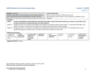 GUAM District Level Curriculum Map Grade 5 – MATH
Quarter 4
Italic Information: Recursive standard – repeated in at least one other quarter
BOLD information: Standards that should be emphasized
Guam Department of Education 2013
Big Idea 1, Quarter 4:
Students will be able to convert between units of measure within a
given measurement system and develop the concept of volume.
Essential Question(s):
What is volume and how is it different from area?
Why would you need to convert a unit of measure to a different unit of
measure?
Standards:
5.MD.1 Convert among different-sized standard measurement units within a given measurement system (e.g., convert 5 cm to 0.05 m), and
use these conversions in solving multi-step, real world problems.
5.MD.3.a Recognize volume as an attribute of solid figures and understand concepts of volume measurement. a. A cube with side length 1 unit,
called a “unit cube,” is said to have “one cubic unit” of volume, and can be used to measure volume.
5.MD.3.b Recognize volume as an attribute of solid figures and understand concepts of volume measurement. b. A solid figure which can be
packed without gaps or overlaps using n unit cubes is said to have a volume of n cubic units.
Mathematical Practices:
1. Make sense of
problems and
persevere in solving
them.
2. Reason
abstractly and
quantitatively.
3. Construct viable
arguments and
critique the
reasoning of
others.
4. Model with
mathematics.
5. Use
appropriate tools
strategically.
6. Attend to
precision.
7. Look for and
make use of
structure.
8. Look for and
express regularity
in repeated
reasoning.
Suggested Timeline: 4 weeks
Funded by Title V-A Consolidated Grant 117
 