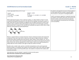 GUAM District Level Curriculum Guide Grade 5 – MATH
Quarter 1
Italic Information: Recursive standard – repeated in at least one other quarter
BOLD information: Standards that should be emphasized
Guam Department of Education 2013
While exploring the powers of ten in decimal numbers, it is often helpful to “back in” to the
concept by starting with thousands (10 x 10 x 10) and then dividing, recording the results in a
table. Have them see that hundreds are 1000/10, tens are 100/10, and ones are 10/10. Have
students make a prediction about what happens as they move to the tenths place, and then
demonstrate that it is equal to 1/10, and that the hundredths are equal to 1/(10 x 10) or 1/100.
(Marzano: Generating and Testing Hypotheses)
Money is a good medium to compare decimals. Present contextual situations that require the
comparison of the cost of two items to determine the lower or higher priced item. Students
should also be able to identify how many pennies, dimes, dollars, and ten dollars, etc., are in a
given value. Help students make connections between the number of each type of coin and the
value of each coin, and the expanded form of the number. Build on the understanding that it
always takes ten of the number to the right to make the number to the left.
Number cards, number cubes, spinners, and other manipulatives can be used to generate
decimal numbers. For example, have students roll three number cubes, then create the largest
and smallest numbers to the thousandths place. Ask students to represent the numbers with
numerals and words.
for patterns and apply the structure of those patterns
as they explore decimal numbers in greater depth.
This structure is a key point in this Big Idea (MP 7).
Look for and express regularity in repeated reasoning:
As students use the place value chart and structure of
decimal numbers, they will see that they apply the
same reasoning skills consistently from one problem
to the next (MP 8).
Funded by Title V-A Consolidated Grant 121
 