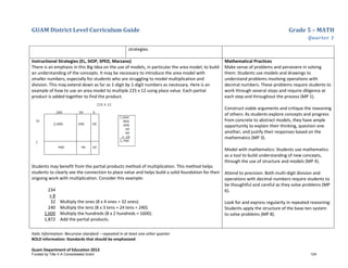 GUAM District Level Curriculum Guide Grade 5 – MATH
Quarter 1
Italic Information: Recursive standard – repeated in at least one other quarter
BOLD information: Standards that should be emphasized
Guam Department of Education 2013
strategies.
Instructional Strategies (EL, SIOP, SPED, Marzano)
There is an emphasis in this Big Idea on the use of models, in particular the area model, to build
an understanding of the concepts. It may be necessary to introduce the area model with
smaller numbers, especially for students who are struggling to model multiplication and
division. This may extend down as far as 1-digit by 1-digit numbers as necessary. Here is an
example of how to use an area model to multiple 225 x 12 using place value. Each partial
product is added together to find the product.
Students may benefit from the partial products method of multiplication. This method helps
students to clearly see the connection to place value and helps build a solid foundation for their
ongoing work with multiplication. Consider this example:
234
× 8
32
240
1,600
1,872
Multiply the ones (8 x 4 ones = 32 ones).
Multiply the tens (8 x 3 tens = 24 tens = 240).
Multiply the hundreds (8 x 2 hundreds = 1600).
Add the partial products.
Mathematical Practices
Make sense of problems and persevere in solving
them: Students use models and drawings to
understand problems involving operations with
decimal numbers. These problems require students to
work through several steps and require diligence at
each step and throughout the process (MP 1).
Construct viable arguments and critique the reasoning
of others: As students explore concepts and progress
from concrete to abstract models, they have ample
opportunity to explain their thinking, question one
another, and justify their responses based on the
mathematics (MP 3).
Model with mathematics: Students use mathematics
as a tool to build understanding of new concepts,
through the use of structure and models (MP 4).
Attend to precision: Both multi-digit division and
operations with decimal numbers require students to
be thoughtful and careful as they solve problems (MP
6).
Look for and express regularity in repeated reasoning:
Students apply the structure of the base-ten system
to solve problems (MP 8).
Funded by Title V-A Consolidated Grant 124
 