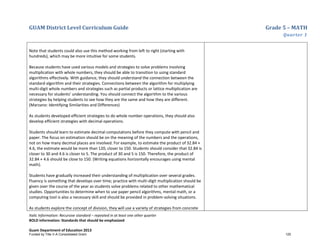 GUAM District Level Curriculum Guide Grade 5 – MATH
Quarter 1
Italic Information: Recursive standard – repeated in at least one other quarter
BOLD information: Standards that should be emphasized
Guam Department of Education 2013
Note that students could also use this method working from left to right (starting with
hundreds), which may be more intuitive for some students.
Because students have used various models and strategies to solve problems involving
multiplication with whole numbers, they should be able to transition to using standard
algorithms effectively. With guidance, they should understand the connection between the
standard algorithm and their strategies. Connections between the algorithm for multiplying
multi-digit whole numbers and strategies such as partial products or lattice multiplication are
necessary for students’ understanding. You should connect the algorithm to the various
strategies by helping students to see how they are the same and how they are different.
(Marzano: Identifying Similarities and Differences)
As students developed efficient strategies to do whole number operations, they should also
develop efficient strategies with decimal operations.
Students should learn to estimate decimal computations before they compute with pencil and
paper. The focus on estimation should be on the meaning of the numbers and the operations,
not on how many decimal places are involved. For example, to estimate the product of 32.84 ×
4.6, the estimate would be more than 120, closer to 150. Students should consider that 32.84 is
closer to 30 and 4.6 is closer to 5. The product of 30 and 5 is 150. Therefore, the product of
32.84 × 4.6 should be close to 150. (Writing equations horizontally encourages using mental
math).
Students have gradually increased their understanding of multiplication over several grades.
Fluency is something that develops over time; practice with multi-digit multiplication should be
given over the course of the year as students solve problems related to other mathematical
studies. Opportunities to determine when to use paper pencil algorithms, mental math, or a
computing tool is also a necessary skill and should be provided in problem-solving situations.
As students explore the concept of division, they will use a variety of strategies from concrete
Funded by Title V-A Consolidated Grant 125
 