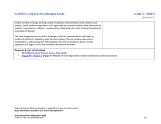 GUAM District Level Curriculum Guide Grade 5 – MATH
Quarter 1
Italic Information: Recursive standard – repeated in at least one other quarter
BOLD information: Standards that should be emphasized
Guam Department of Education 2013
models to math drawings, working toward the abstract representations with numbers and
symbols. Some students may need to start again with the concrete models, while others will be
ready to move directly to abstract representation, depending upon their retained foundational
knowledge of division.
The same progression––concrete to drawings to abstract representation––will apply as
students transition to operations with decimal numbers. The use of place value charts,
manipulatives, and drawings will help students make the connection to whole-number
operations and begin to build the foundation for decimal numbers.
Resources & Links to Technology
• NCTM Illuminations: Division with an Area Model
• Engage NY - Module 2 Engage NY Module on multi-digit whole numbers and decimal fraction operations
Funded by Title V-A Consolidated Grant 126
 