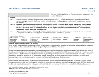 GUAM District Level Curriculum Guide Grade 5 – MATH
Quarter 2
Italic Information: Recursive standard – repeated in at least one other quarter
BOLD information: Standards that should be emphasized
Guam Department of Education 2013
How does multiplying a fraction by a fraction change the way we count the
whole and the parts?
Standards:
5.NF.3 Interpret a fraction as division of the numerator by the denominator (a/b = a ÷ b). Solve word problems involving division of whole
numbers leading to answers in the form of fractions or mixed numbers, e.g., by using visual fraction models or equations to represent
the problem.
5.NF.4.b Apply and extend previous understandings of multiplication to multiply a fraction or whole number by a fraction. b. Find the area
of a rectangle with fractional side lengths by tiling it with unit squares of the appropriate unit fraction side lengths, and show that
the area is the same as would be found by multiplying the side lengths. Multiply fractional side lengths to find areas of rectangles,
and represent fraction products as rectangular areas.
5.NF.7.a Apply and extend previous understandings of division to divide unit fractions by whole numbers and whole numbers by unit fractions.
a. Interpret division of a unit fraction by a non-zero whole number, and compute such quotients.
Mathematical Practices:
1. Make sense of
problems and
persevere in
solving them.
2. Reason
abstractly and
quantitatively.
3. Construct viable
arguments and
critique the
reasoning of others.
4. Model with
mathematics.
5. Use appropriate
tools strategically.
6. Attend to
precision.
7. Look for and
make use of
structure.
8. Look for and
express regularity
in repeated
reasoning.
Elements of the Standard(s) – What’s the meaning?
In this Big Idea, students expand on their understanding of fractions and fraction operations to explore the relationship between a fraction and whole-
number division, and also to build further understanding of multiplication and division of fractions.
Students will explore the relationship between division of whole numbers and fractions. Although students have worked with fractions prior to this Big
Idea, they have not yet defined a fraction as a division problem. This concept moves students beyond the part-whole definition of a fraction and makes a
solid connection to the fact that division of whole numbers is simply dividing one whole number into smaller parts. Students will see that a fraction is
equivalent to dividing the numerator by the denominator, and that quotients can be written as fractions or mixed numbers (5.NF.3). Key to this
understanding is that remainders are really the numerator in a fraction, with the divisor as the denominator.
Students extend their understanding of fraction multiplication to include multiplication of both whole numbers and fractions by a fraction. This is a
natural extension of previous work involving whole numbers, and is intended to be addressed very visually, using an area model (5.NF.4.b). Students will
need to understand that the area of the unit squares with fractional lengths is a fraction and need to know how to find that fraction. Consider, for
Funded by Title V-A Consolidated Grant 137
 