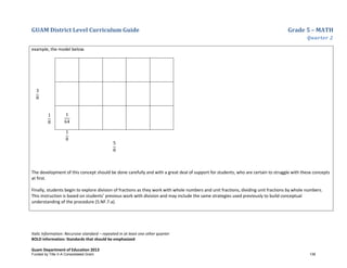 GUAM District Level Curriculum Guide Grade 5 – MATH
Quarter 2
Italic Information: Recursive standard – repeated in at least one other quarter
BOLD information: Standards that should be emphasized
Guam Department of Education 2013
example, the model below.
3
8
1
8
1
64
1
8
5
8
The development of this concept should be done carefully and with a great deal of support for students, who are certain to struggle with these concepts
at first.
Finally, students begin to explore division of fractions as they work with whole numbers and unit fractions, dividing unit fractions by whole numbers.
This instruction is based on students’ previous work with division and may include the same strategies used previously to build conceptual
understanding of the procedure (5.NF.7.a).
Funded by Title V-A Consolidated Grant 138
 