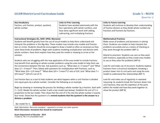 GUAM District Level Curriculum Guide Grade 5 – MATH
Quarter 2
Italic Information: Recursive standard – repeated in at least one other quarter
BOLD information: Standards that should be emphasized
Guam Department of Educatio 2013
Key Vocabulary
fraction, unit fraction, product, quotient,
whole number
Links to Prior Learning
Students have worked extensively with the
four operations with whole numbers, and
have done significant work with adding,
subtracting, and multiplying fractions.
Links to Future Learning
Students will continue to develop their understanding
of fraction division as they divide whole numbers by
fractions and fractions by fractions.
Instructional Strategies (EL, SIOP, SPED, Marzano)
Students will benefit greatly from the use of visual models to help them understand and
interpret the problems in this Big Idea. These models may include area models and fraction
bars or circles. Students should be encouraged to draw a model as often as necessary as they
solve these kinds of problems. Begin with students modeling multiplication and division with
whole numbers. Have them explain how they used the model or drawing to arrive at the
solution.
Students who are struggling with the new application of the area model to include fractions
may benefit from working on whole-number problems using the area model to help them see
the connections between the two. Ask questions such as, “What does 2 × 3 mean?” and “What
does 12 ÷ 3 mean?” Then, follow with questions for multiplication with fractions, such as,
“What does 3/4 × 1/3 mean?” “What does 3/4 × 7 mean?”(7 sets of 3/4 ) and “What does 7 ×
3/4 mean?” (3/4 of a set of 7).
Use fraction bars as a tool to help students see what happens when a unit fraction is divided
into equal parts by a whole number. Consider the following as an example.
Begin by showing or reviewing the process for dividing a whole number by a fraction. Start with
2 ÷ (1/2). Model the whole number 2 with a bar model (see below). Establish the unit of ½ in
proportion to the bar model. Then show that the unit of ½ fits into the whole number 2 exactly
four times. Show that the quotient is 4; remind students that the quotient is the answer to a
division a problem.
Bar model for ½:
Mathematical Practices
Make sense of problems and persevere in solving
them: Students use models to help interpret the
problems accurately and as a means of checking as
they work through the problem (MP 1).
Attend to precision: Students use care as they work
with fractions, especially as they create area models
to use as they solve the problems (MP 6).
Look for and make use of structure: Students explore
fractions from a structural standpoint, breaking a
product down into its unit parts and using the area
model to understand the relationships (MP 7).
Look for and make use of regularity in repeated
reasoning: As students break the fractions down into
unit fractions, they see the repetition of the parts
within the model and how they work together to
show the product (MP 8).
Funded by Title V-A Consolidated Grant 139
 