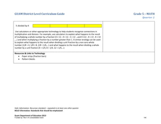 GUAM District Level Curriculum Guide Grade 5 – MATH
Quarter 2
Italic Information: Recursive standard – repeated in at least one other quarter
BOLD information: Standards that should be emphasized
Guam Department of Education 2013
½ divided by 4:
Use calculators or other appropriate technology to help students recognize connections in
multiplication and division. For example, use calculators to explain what happens to the result
of multiplying a whole number by a fraction (3 × 12 , 4 × 12 , 5 × 12 …and 4 ×12 , 4 × 13 , 4 × 14
,…) and when multiplying a fraction by a number greater than 1. A similar strategy can be used
to explain what happens to the result when dividing a unit fraction by a non-zero whole
number (1/8 ÷ 4, 1/8 ÷ 8, 1/8 ÷ 1/6,…) and what happens to the result when dividing a whole
number by a unit fraction (4 ÷ 1/4, 8 ÷ 1/4, 12 ÷ 1/4,…).
Resources & Links to Technology
• Paper strips (fraction bars)
• Pattern blocks
Funded by Title V-A Consolidated Grant 140
 