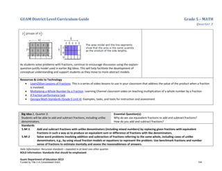 GUAM District Level Curriculum Guide Grade 5 – MATH
Quarter 3
Italic Information: Recursive standard – repeated in at least one other quarter
BOLD information: Standards that should be emphasized
Guam Department of Education 2013
As students solve problems with fractions, continue to encourage discussion using the explain-
question-justify model used in earlier Big Ideas. This will help facilitate the development of
conceptual understanding and support students as they move to more abstract models.
Resources & Links to Technology
• LearnZillion Lessons of Fractions This is a series of video lessons to use in your classroom that address the value of the product when a fraction
is involved.
• Multiplying a Whole Number by a Fraction Learning Channel classroom video on teaching multiplication of a whole number by a fraction
• A fraction performance task
• Georgia Math Standards (Grade 5 Unit 4) Examples, tasks, and tools for instruction and assessment
Big Idea 2, Quarter 3:
Students will be able to add and subtract fractions, including unlike
denominators.
Essential Question(s):
Why do we use equivalent fractions to add and subtract fractions?
How do you add and subtract fractions?
Standards:
5.NF.1 Add and subtract fractions with unlike denominators (including mixed numbers) by replacing given fractions with equivalent
fractions in such a way as to produce an equivalent sum or difference of fractions with like denominators.
5.NF.2 Solve word problems involving addition and subtraction of fractions referring to the same whole, including cases of unlike
denominators, e.g., by using visual fraction models or equations to represent the problem. Use benchmark fractions and number
sense of fractions to estimate mentally and assess the reasonableness of answers.
Funded by Title V-A Consolidated Grant 144
 