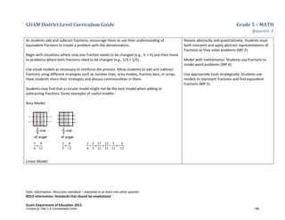 GUAM District Level Curriculum Guide Grade 5 – MATH
Quarter 3
Italic Information: Recursive standard – repeated in at least one other quarter
BOLD information: Standards that should be emphasized
Guam Department of Education 2013
As students add and subtract fractions, encourage them to use their understanding of
equivalent fractions to create a problem with like denominators.
Begin with situations where only one fraction needs to be changed (e.g., ½ + ¼) and then move
to problems where both fractions need to be changed (e.g., 1/3 + 1/5).
Use visual models as necessary to reinforce the process. Allow students to add and subtract
fractions using different strategies such as number lines, area models, fraction bars, or strips.
Have students share their strategies and discuss commonalities in them.
Students may find that a circular model might not be the best model when adding or
subtracting fractions. Some examples of useful models:
Area Model:
Linear Model:
Reason abstractly and quantitatively: Students must
both interpret and apply abstract representations of
fractions as they solve problems (MP 2).
Model with mathematics: Students use fractions to
model word problems (MP 4).
Use appropriate tools strategically: Students use
models to represent fractions and find equivalent
fractions (MP 5).
Funded by Title V-A Consolidated Grant 146
 