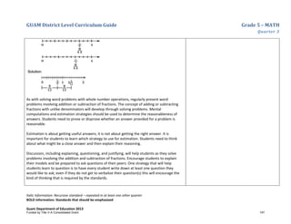 GUAM District Level Curriculum Guide Grade 5 – MATH
Quarter 3
Italic Information: Recursive standard – repeated in at least one other quarter
BOLD information: Standards that should be emphasized
Guam Department of Education 2013
As with solving word problems with whole number operations, regularly present word
problems involving addition or subtraction of fractions. The concept of adding or subtracting
fractions with unlike denominators will develop through solving problems. Mental
computations and estimation strategies should be used to determine the reasonableness of
answers. Students need to prove or disprove whether an answer provided for a problem is
reasonable.
Estimation is about getting useful answers; it is not about getting the right answer. It is
important for students to learn which strategy to use for estimation. Students need to think
about what might be a close answer and then explain their reasoning.
Discussion, including explaining, questioning, and justifying, will help students as they solve
problems involving the addition and subtraction of fractions. Encourage students to explain
their models and be prepared to ask questions of their peers. One strategy that will help
students learn to question is to have every student write down at least one question they
would like to ask; even if they do not get to verbalize their question(s) this will encourage the
kind of thinking that is required by the standards.
Funded by Title V-A Consolidated Grant 147
 