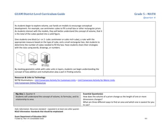 GUAM District Level Curriculum Guide Grade 5 – MATH
Quarter 4
Italic Information: Recursive standard – repeated in at least one other quarter
BOLD information: Standards that should be emphasized
Guam Department of Education 2013
As students begin to explore volume, use hands-on models to encourage conceptual
development. For example, use centimeter cubes to fill a small box or other rectangular prism.
As students interact with the models, they will better understand the concept of volume, that it
is the total of the cubes packed into a solid figure.
Give students one block (a I- or 2- cubic centimeter or cubic-inch cube), a ruler with the
appropriate measure based on the type of cube, and a small rectangular box. Ask students to
determine the number of cubes needed to fill the box. Have students share their strategies
with the class using words, drawings, or numbers.
By stacking geometric solids with cubic units in layers, students can begin understanding the
concept of how addition and multiplication play a part in finding volume.
Resources & Links to Technology
NCTM Illuminations – Unit Conversion Activity for Customary Units – Unit Conversion Activity for Metric Units
Unit Conversion Online Resources
Big Idea 2, Quarter 4:
Students will understand the concept of volume, its formulas, and its
relationship to area.
Essential Question(s):
How does the volume of a prism change as the length of one or more
dimensions changes?
What are three different ways to find an area and which one is easiest for you
to use?
Funded by Title V-A Consolidated Grant 151
 
