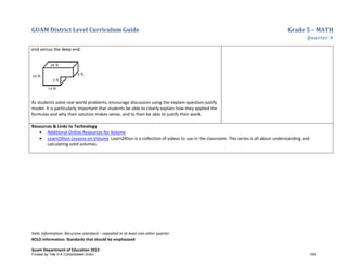 GUAM District Level Curriculum Guide Grade 5 – MATH
Quarter 4
Italic Information: Recursive standard – repeated in at least one other quarter
BOLD information: Standards that should be emphasized
Guam Department of Education 2013
end versus the deep end.
As students solve real-world problems, encourage discussion using the explain-question-justify
model. It is particularly important that students be able to clearly explain how they applied the
formulas and why their solution makes sense, and to then be able to justify their work.
Resources & Links to Technology
• Additional Online Resources for Volume
• LearnZillion Lessons on Volume LearnZillion is a collection of videos to use in the classroom. This series is all about understanding and
calculating solid volumes.
Funded by Title V-A Consolidated Grant 154
 